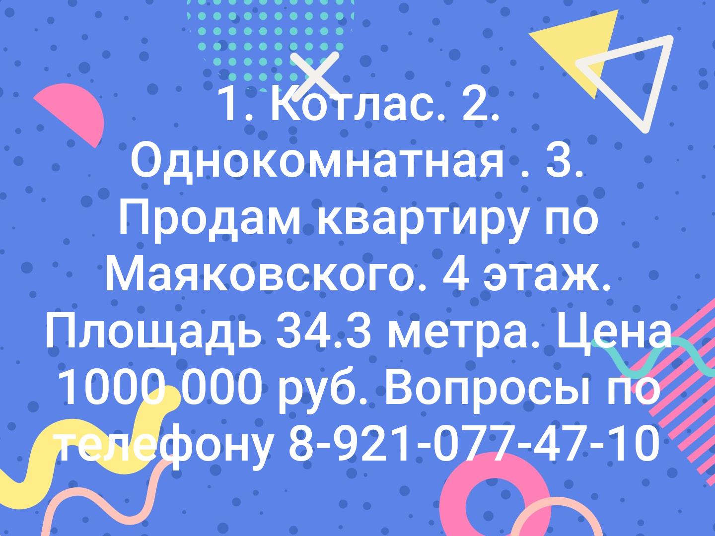 1. Котлас.
2. Однокомнатная .
3. Продам квартиру по Маяковского. 4 этаж. Площадь 34.3 метра. Цена 1000 000 руб. Вопросы по телефону 8-921-077-47-10